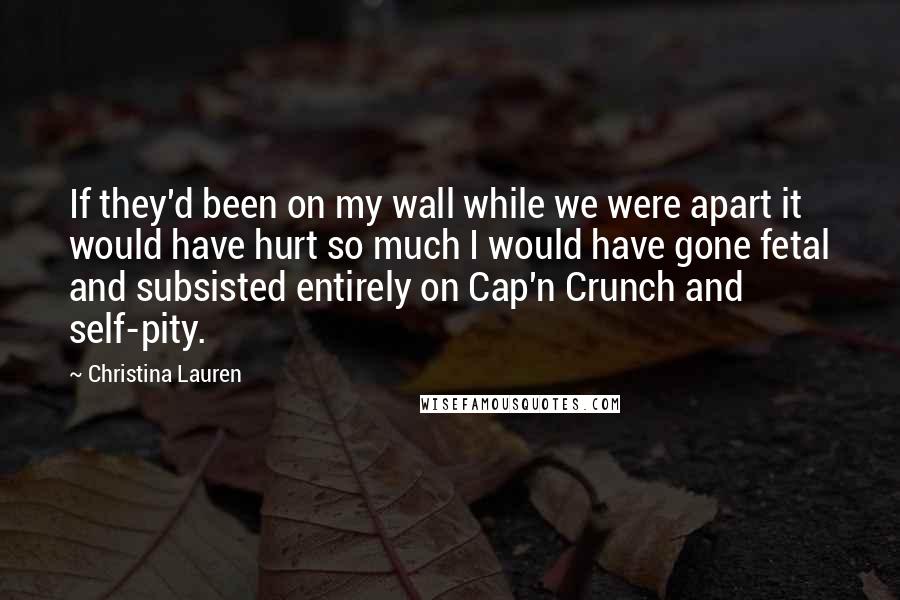 Christina Lauren Quotes: If they'd been on my wall while we were apart it would have hurt so much I would have gone fetal and subsisted entirely on Cap'n Crunch and self-pity.