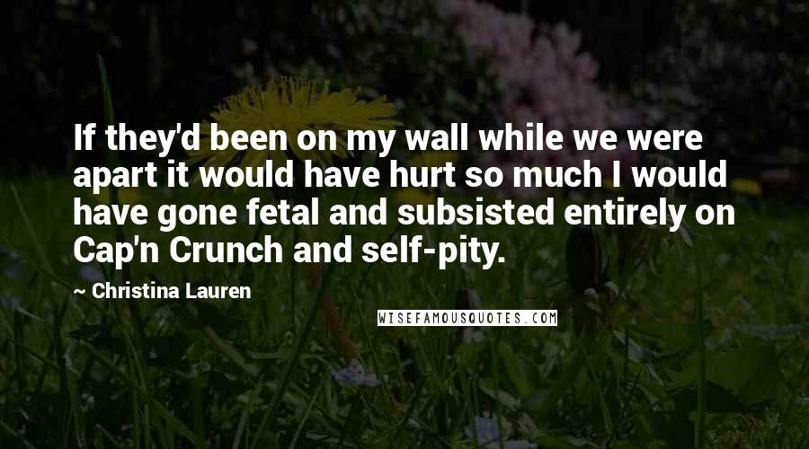 Christina Lauren Quotes: If they'd been on my wall while we were apart it would have hurt so much I would have gone fetal and subsisted entirely on Cap'n Crunch and self-pity.