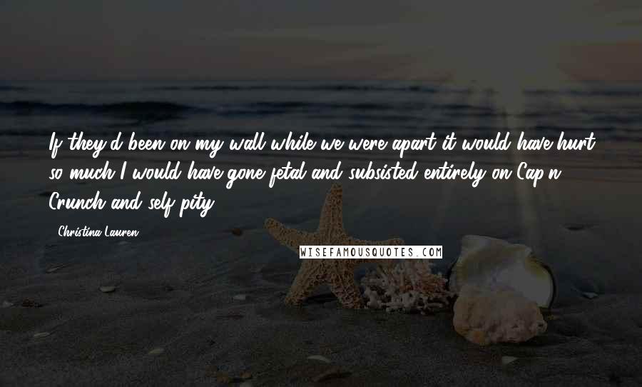 Christina Lauren Quotes: If they'd been on my wall while we were apart it would have hurt so much I would have gone fetal and subsisted entirely on Cap'n Crunch and self-pity.