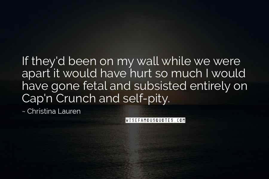 Christina Lauren Quotes: If they'd been on my wall while we were apart it would have hurt so much I would have gone fetal and subsisted entirely on Cap'n Crunch and self-pity.