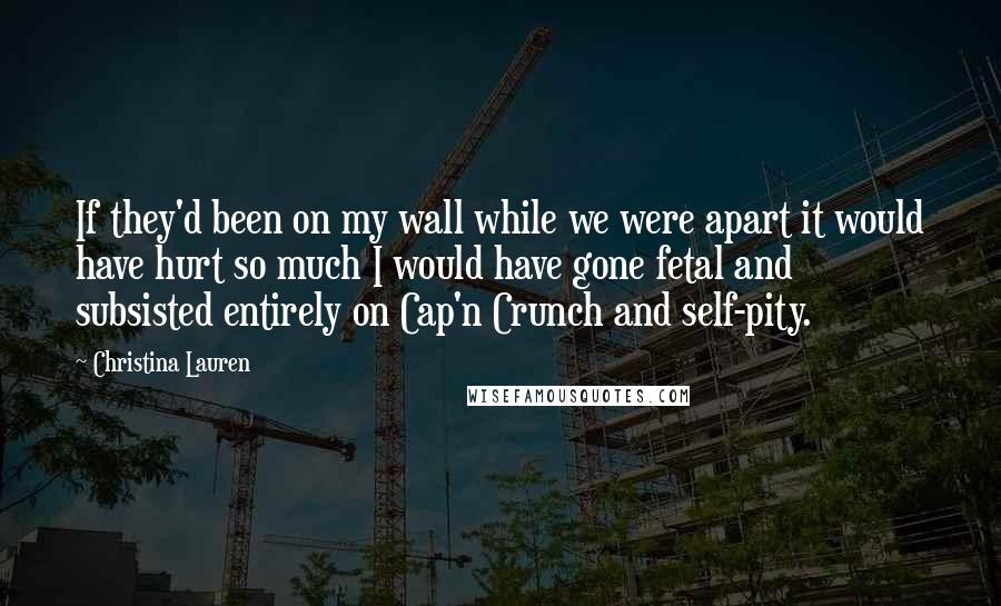 Christina Lauren Quotes: If they'd been on my wall while we were apart it would have hurt so much I would have gone fetal and subsisted entirely on Cap'n Crunch and self-pity.