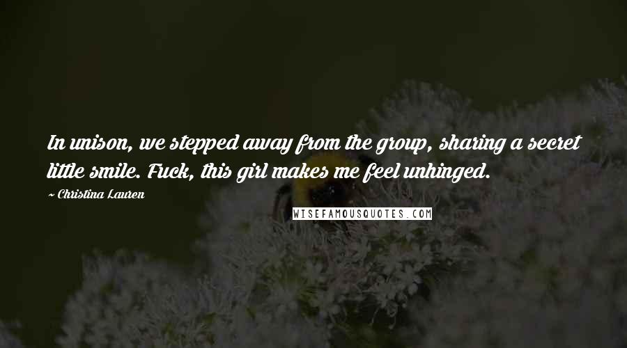 Christina Lauren Quotes: In unison, we stepped away from the group, sharing a secret little smile. Fuck, this girl makes me feel unhinged.