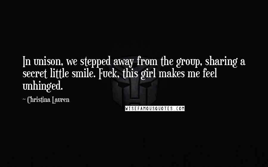 Christina Lauren Quotes: In unison, we stepped away from the group, sharing a secret little smile. Fuck, this girl makes me feel unhinged.