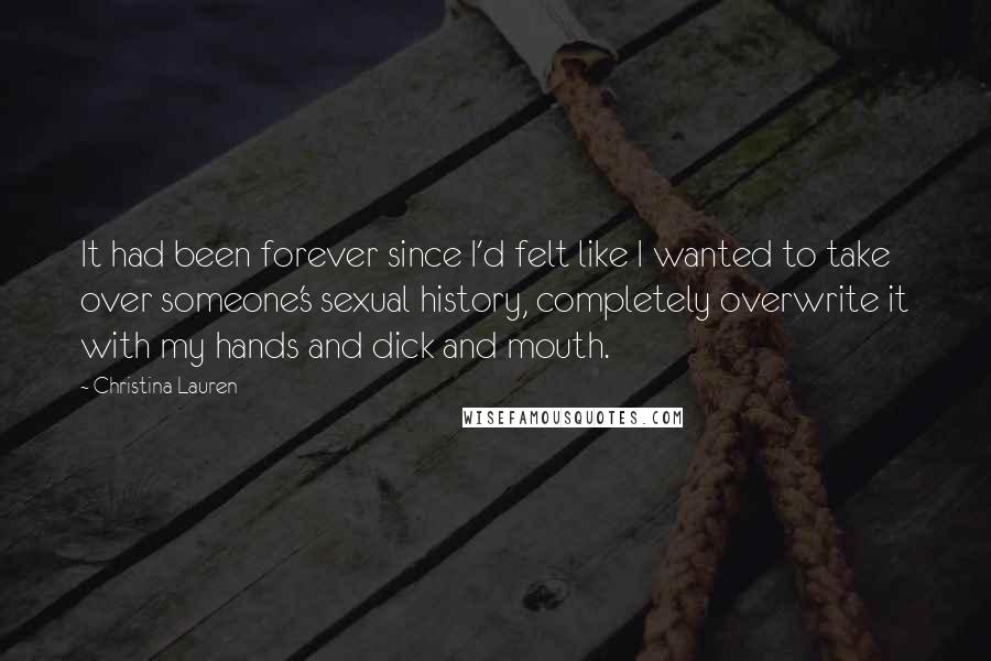 Christina Lauren Quotes: It had been forever since I'd felt like I wanted to take over someone's sexual history, completely overwrite it with my hands and dick and mouth.