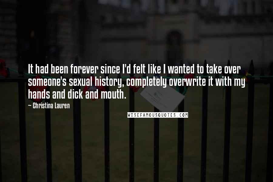 Christina Lauren Quotes: It had been forever since I'd felt like I wanted to take over someone's sexual history, completely overwrite it with my hands and dick and mouth.