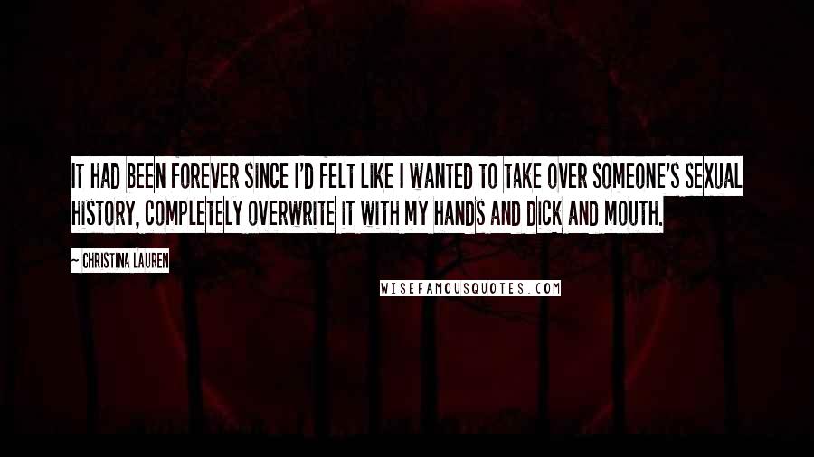 Christina Lauren Quotes: It had been forever since I'd felt like I wanted to take over someone's sexual history, completely overwrite it with my hands and dick and mouth.