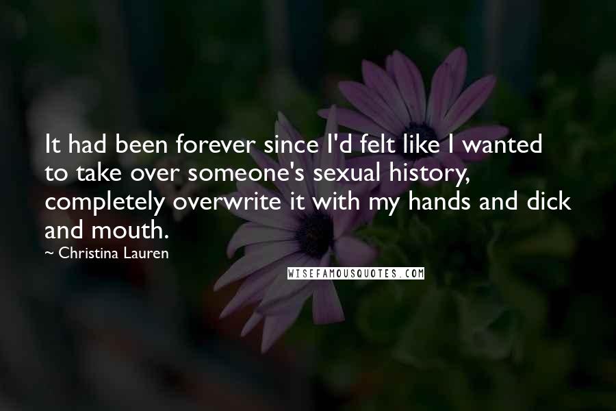 Christina Lauren Quotes: It had been forever since I'd felt like I wanted to take over someone's sexual history, completely overwrite it with my hands and dick and mouth.