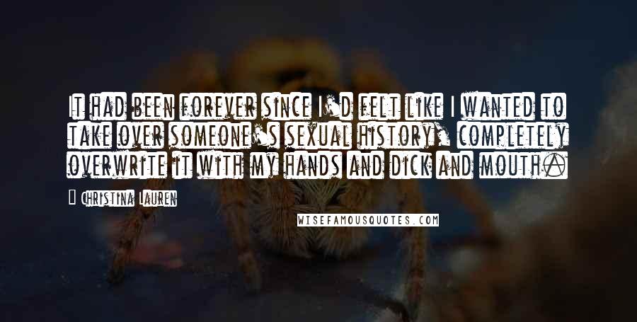 Christina Lauren Quotes: It had been forever since I'd felt like I wanted to take over someone's sexual history, completely overwrite it with my hands and dick and mouth.
