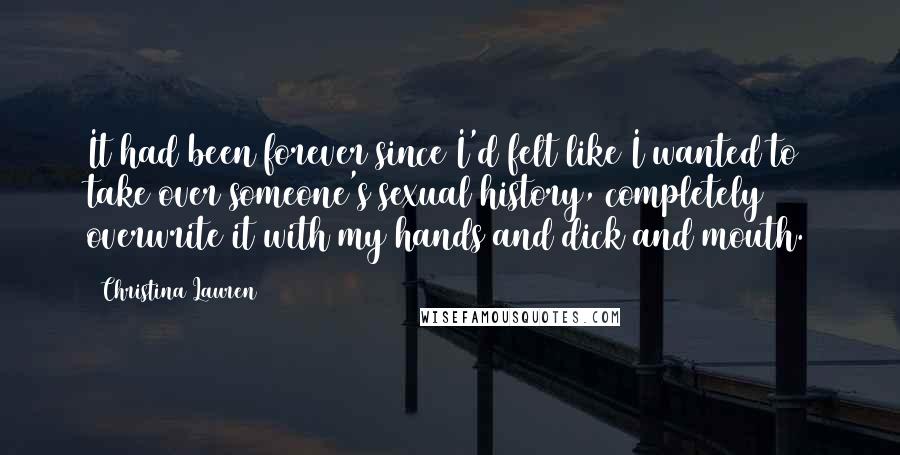 Christina Lauren Quotes: It had been forever since I'd felt like I wanted to take over someone's sexual history, completely overwrite it with my hands and dick and mouth.