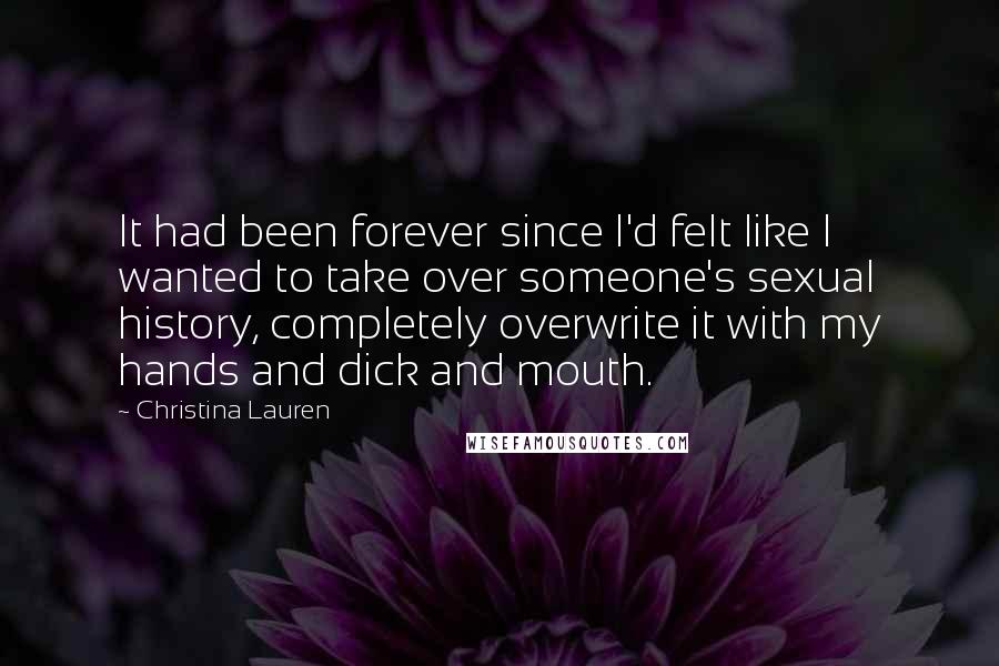 Christina Lauren Quotes: It had been forever since I'd felt like I wanted to take over someone's sexual history, completely overwrite it with my hands and dick and mouth.