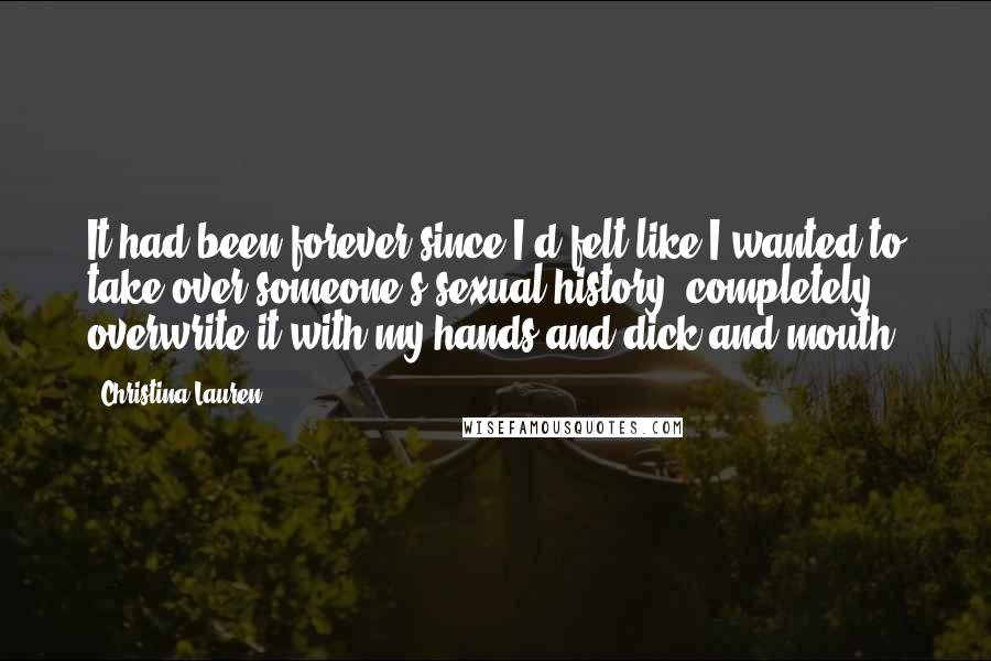 Christina Lauren Quotes: It had been forever since I'd felt like I wanted to take over someone's sexual history, completely overwrite it with my hands and dick and mouth.