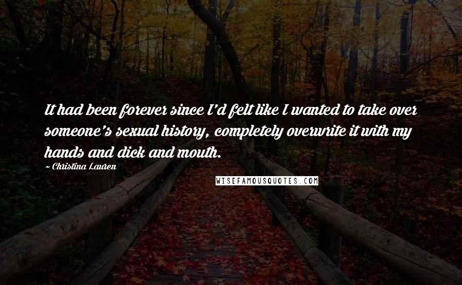 Christina Lauren Quotes: It had been forever since I'd felt like I wanted to take over someone's sexual history, completely overwrite it with my hands and dick and mouth.