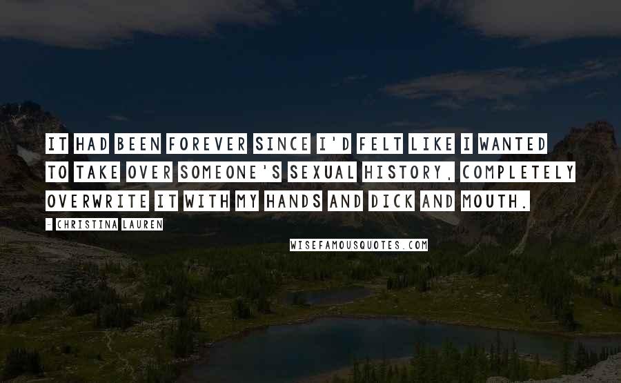 Christina Lauren Quotes: It had been forever since I'd felt like I wanted to take over someone's sexual history, completely overwrite it with my hands and dick and mouth.