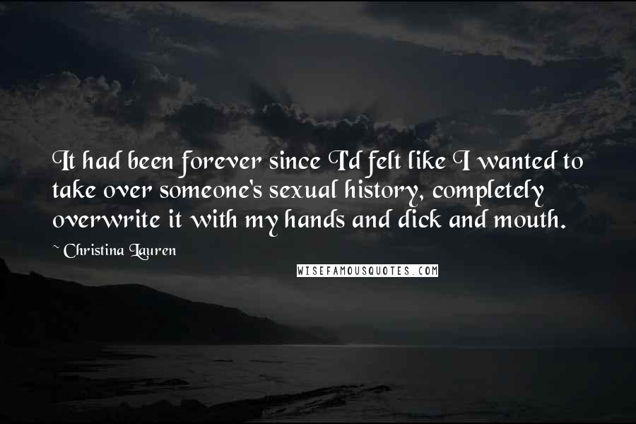 Christina Lauren Quotes: It had been forever since I'd felt like I wanted to take over someone's sexual history, completely overwrite it with my hands and dick and mouth.