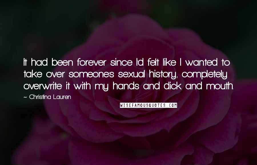 Christina Lauren Quotes: It had been forever since I'd felt like I wanted to take over someone's sexual history, completely overwrite it with my hands and dick and mouth.