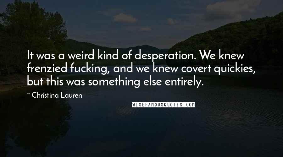 Christina Lauren Quotes: It was a weird kind of desperation. We knew frenzied fucking, and we knew covert quickies, but this was something else entirely.