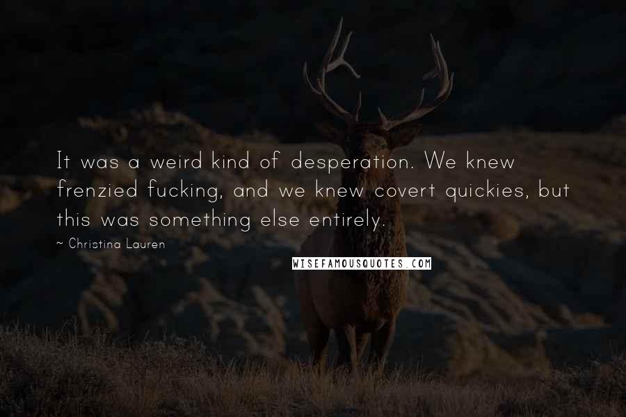 Christina Lauren Quotes: It was a weird kind of desperation. We knew frenzied fucking, and we knew covert quickies, but this was something else entirely.