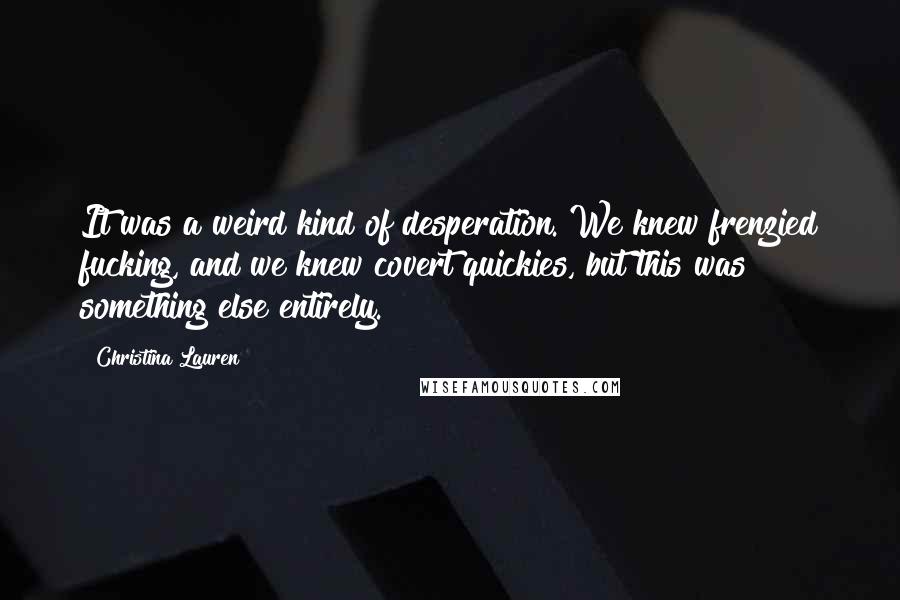 Christina Lauren Quotes: It was a weird kind of desperation. We knew frenzied fucking, and we knew covert quickies, but this was something else entirely.