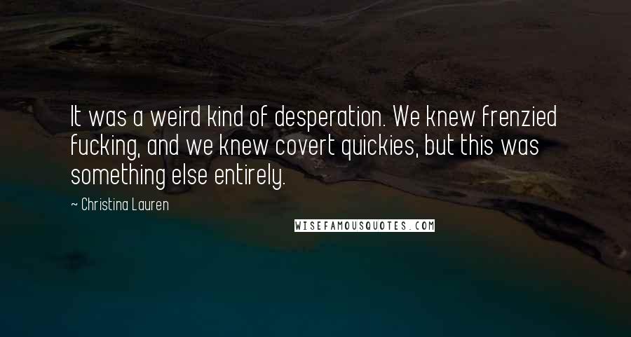 Christina Lauren Quotes: It was a weird kind of desperation. We knew frenzied fucking, and we knew covert quickies, but this was something else entirely.