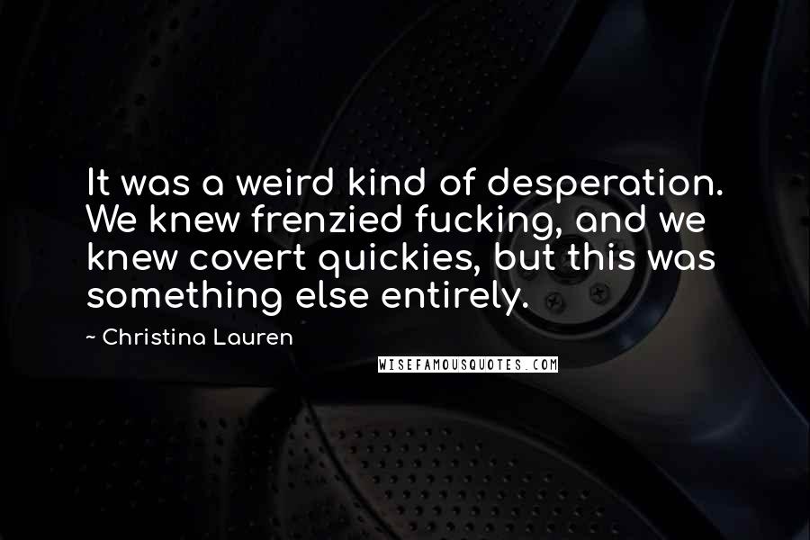 Christina Lauren Quotes: It was a weird kind of desperation. We knew frenzied fucking, and we knew covert quickies, but this was something else entirely.