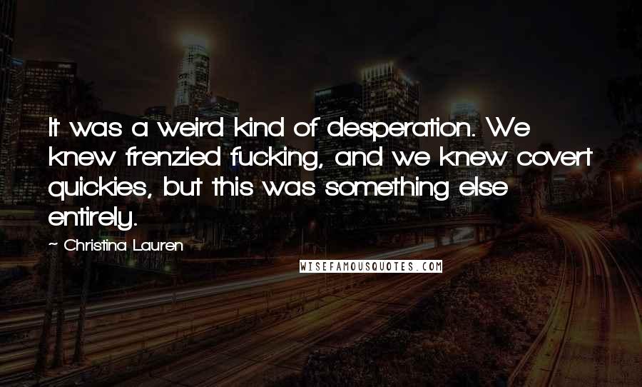 Christina Lauren Quotes: It was a weird kind of desperation. We knew frenzied fucking, and we knew covert quickies, but this was something else entirely.