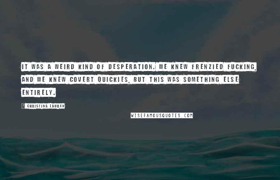 Christina Lauren Quotes: It was a weird kind of desperation. We knew frenzied fucking, and we knew covert quickies, but this was something else entirely.