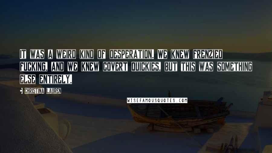 Christina Lauren Quotes: It was a weird kind of desperation. We knew frenzied fucking, and we knew covert quickies, but this was something else entirely.