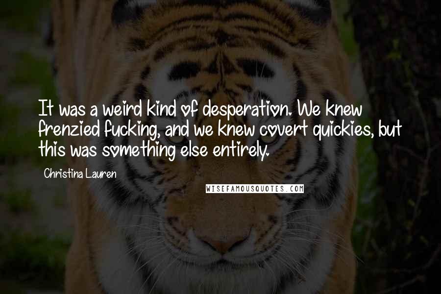 Christina Lauren Quotes: It was a weird kind of desperation. We knew frenzied fucking, and we knew covert quickies, but this was something else entirely.