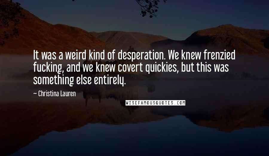 Christina Lauren Quotes: It was a weird kind of desperation. We knew frenzied fucking, and we knew covert quickies, but this was something else entirely.