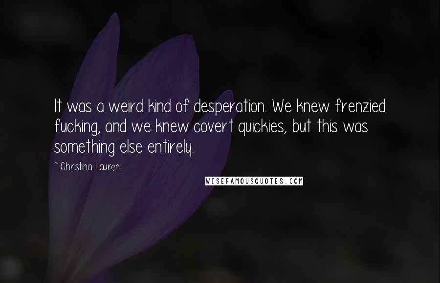 Christina Lauren Quotes: It was a weird kind of desperation. We knew frenzied fucking, and we knew covert quickies, but this was something else entirely.