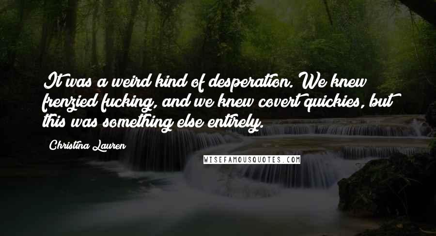 Christina Lauren Quotes: It was a weird kind of desperation. We knew frenzied fucking, and we knew covert quickies, but this was something else entirely.