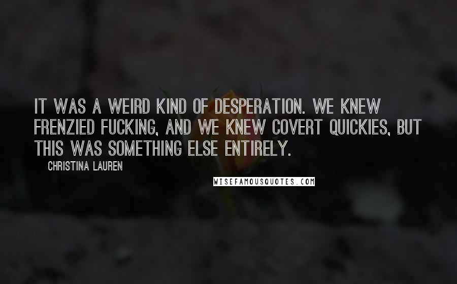 Christina Lauren Quotes: It was a weird kind of desperation. We knew frenzied fucking, and we knew covert quickies, but this was something else entirely.