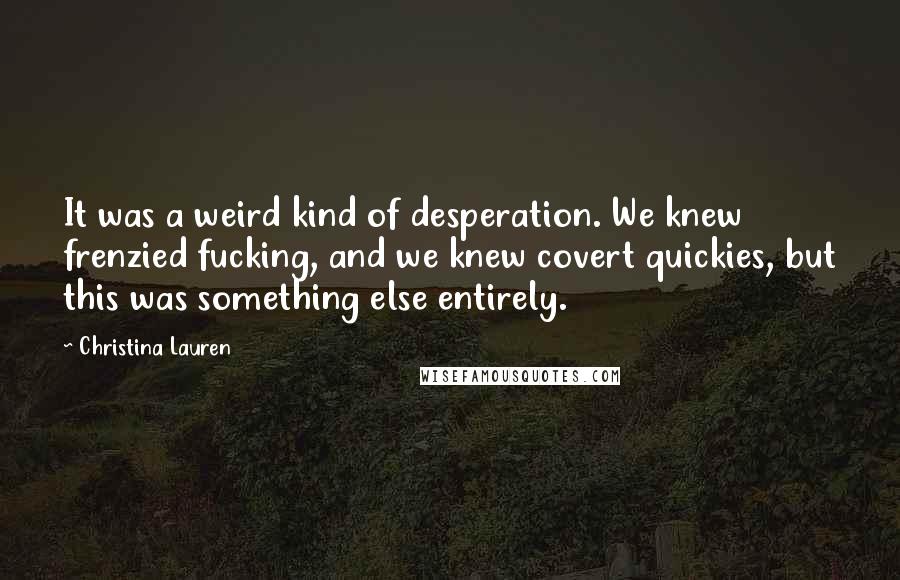 Christina Lauren Quotes: It was a weird kind of desperation. We knew frenzied fucking, and we knew covert quickies, but this was something else entirely.