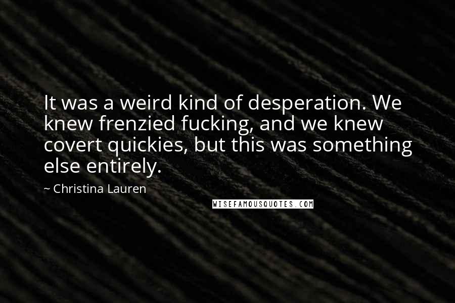 Christina Lauren Quotes: It was a weird kind of desperation. We knew frenzied fucking, and we knew covert quickies, but this was something else entirely.