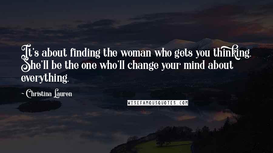 Christina Lauren Quotes: It's about finding the woman who gets you thinking. She'll be the one who'll change your mind about everything.
