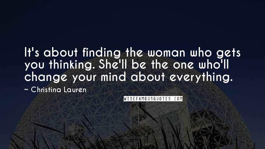 Christina Lauren Quotes: It's about finding the woman who gets you thinking. She'll be the one who'll change your mind about everything.