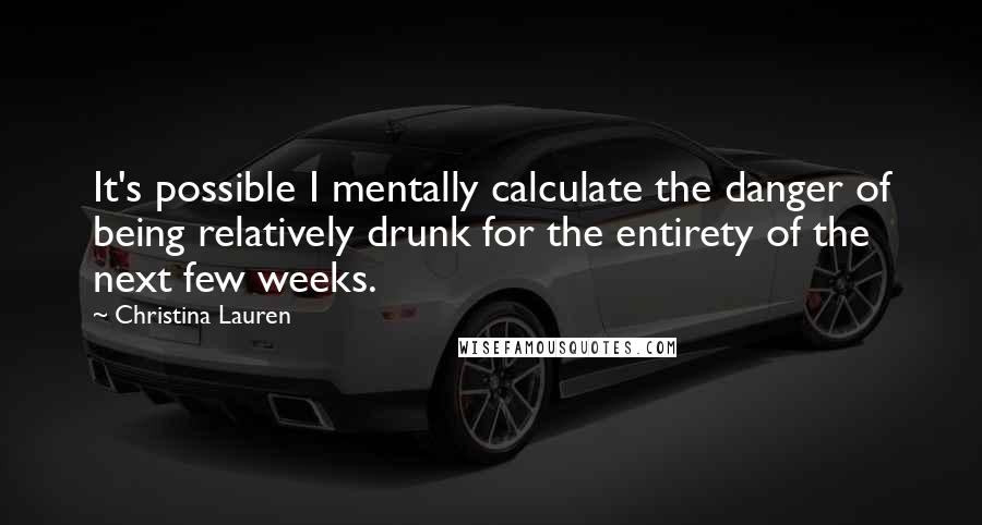 Christina Lauren Quotes: It's possible I mentally calculate the danger of being relatively drunk for the entirety of the next few weeks.