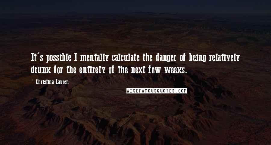 Christina Lauren Quotes: It's possible I mentally calculate the danger of being relatively drunk for the entirety of the next few weeks.