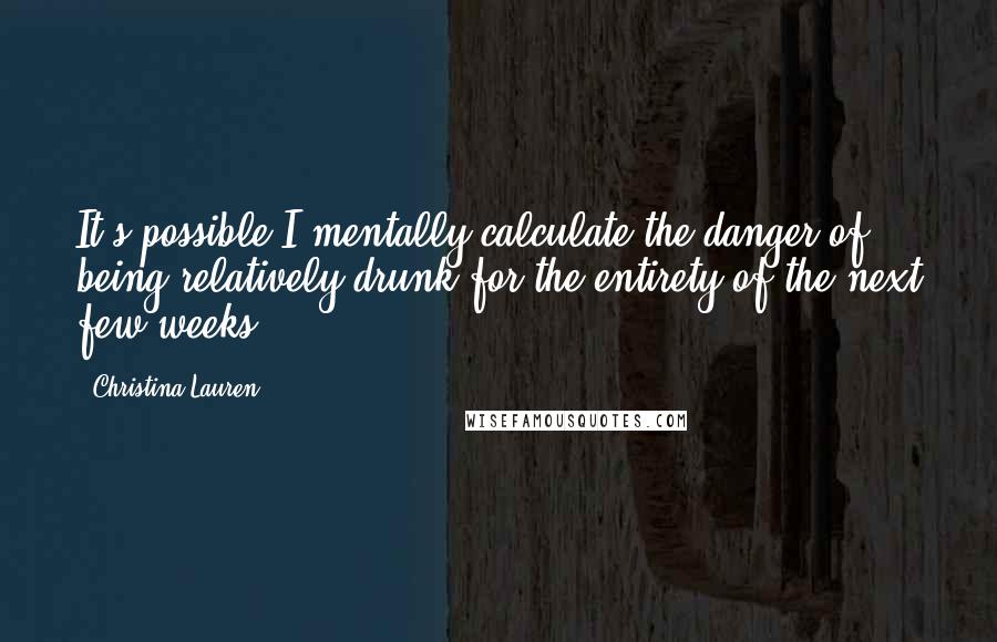 Christina Lauren Quotes: It's possible I mentally calculate the danger of being relatively drunk for the entirety of the next few weeks.