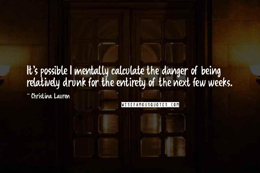 Christina Lauren Quotes: It's possible I mentally calculate the danger of being relatively drunk for the entirety of the next few weeks.