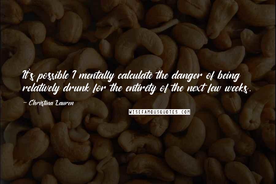 Christina Lauren Quotes: It's possible I mentally calculate the danger of being relatively drunk for the entirety of the next few weeks.