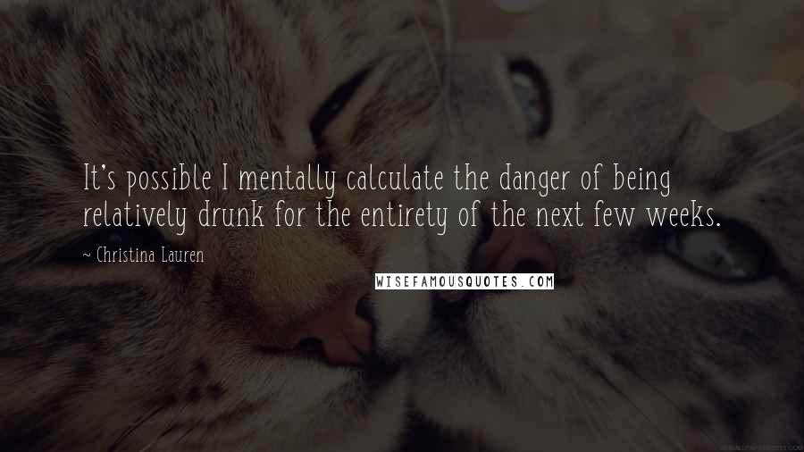 Christina Lauren Quotes: It's possible I mentally calculate the danger of being relatively drunk for the entirety of the next few weeks.