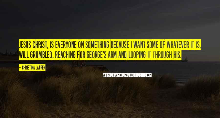 Christina Lauren Quotes: Jesus Christ, is everyone on something because I want some of whatever it is, Will grumbled, reaching for George's arm and looping it through his.