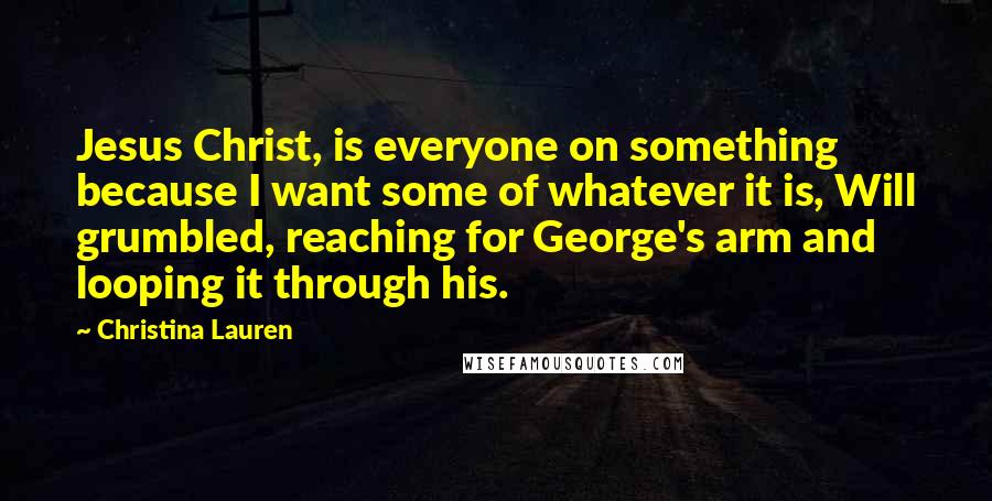 Christina Lauren Quotes: Jesus Christ, is everyone on something because I want some of whatever it is, Will grumbled, reaching for George's arm and looping it through his.