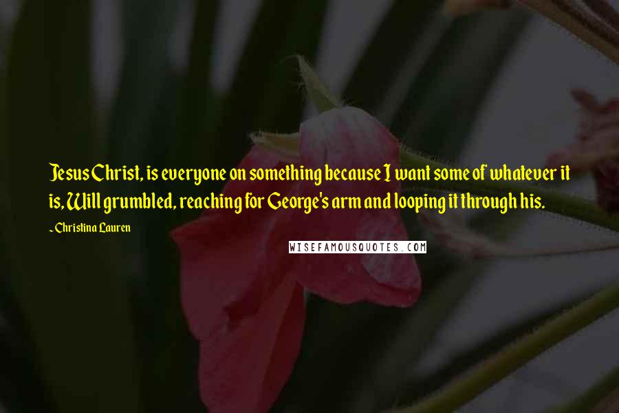 Christina Lauren Quotes: Jesus Christ, is everyone on something because I want some of whatever it is, Will grumbled, reaching for George's arm and looping it through his.