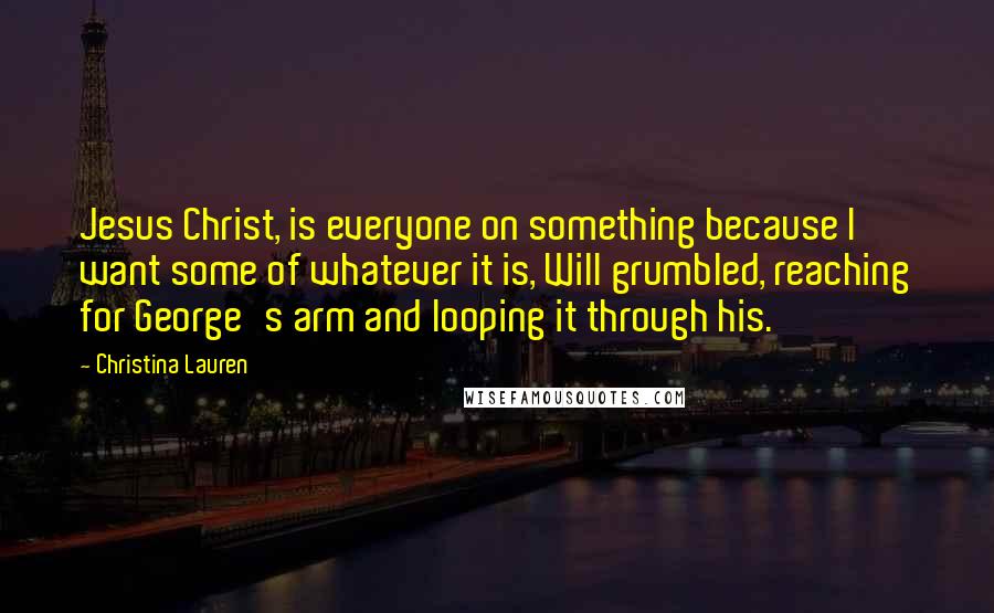 Christina Lauren Quotes: Jesus Christ, is everyone on something because I want some of whatever it is, Will grumbled, reaching for George's arm and looping it through his.