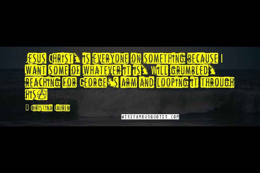 Christina Lauren Quotes: Jesus Christ, is everyone on something because I want some of whatever it is, Will grumbled, reaching for George's arm and looping it through his.