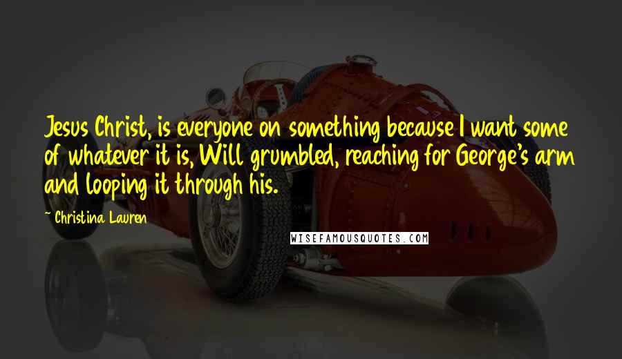 Christina Lauren Quotes: Jesus Christ, is everyone on something because I want some of whatever it is, Will grumbled, reaching for George's arm and looping it through his.