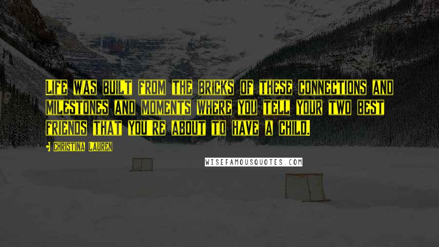 Christina Lauren Quotes: Life was built from the bricks of these connections and milestones and moments where you tell your two best friends that you're about to have a child.