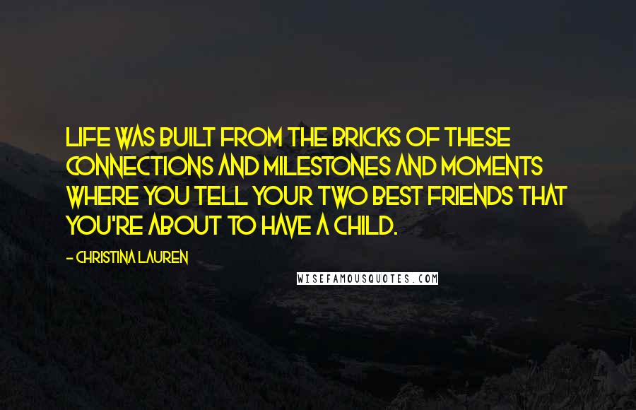 Christina Lauren Quotes: Life was built from the bricks of these connections and milestones and moments where you tell your two best friends that you're about to have a child.